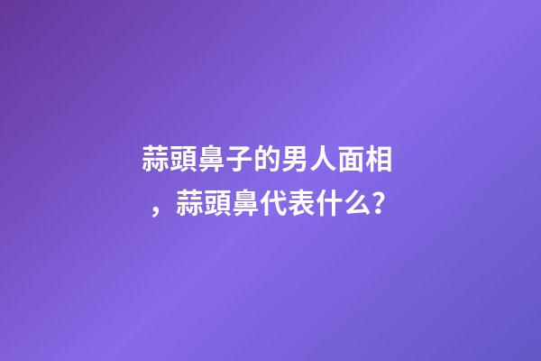 蒜頭鼻子的男人面相，蒜頭鼻代表什么？